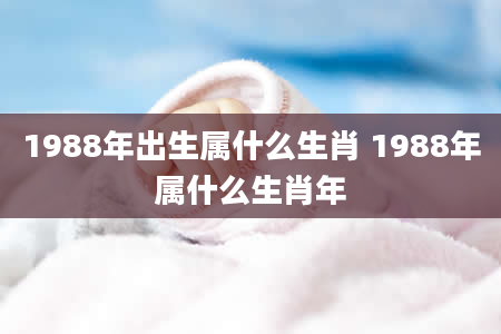 1988年出生属什么生肖 1988年属什么生肖年