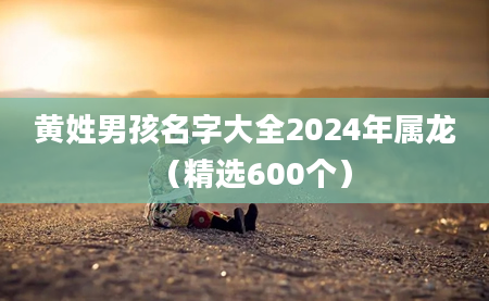 黄姓男孩名字大全2024年属龙（精选600个）