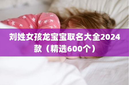 刘姓女孩龙宝宝取名大全2024款（精选600个）