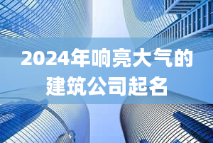 2024年响亮大气的建筑公司起名