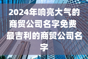 2024年响亮大气的商贸公司名字免费 最吉利的商贸公司名字