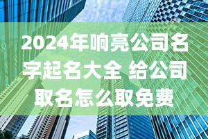 2024年响亮公司名字起名大全 给公司取名怎么取免费