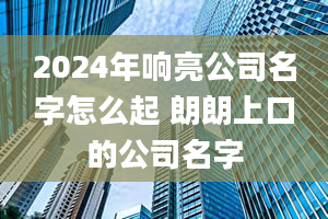 2024年响亮公司名字怎么起 朗朗上口的公司名字