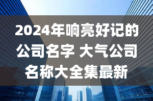 2024年响亮好记的公司名字 大气公司名称大全集最新