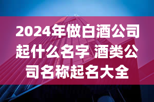 2024年做白酒公司起什么名字 酒类公司名称起名大全