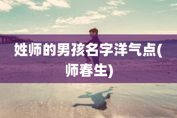 姓师的男孩名字洋气点(师春生)