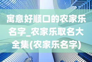 寓意好顺口的农家乐名字_农家乐取名大全集(农家乐名字)