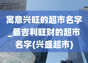 寓意兴旺的超市名字_最吉利旺财的超市名字(兴盛超市)