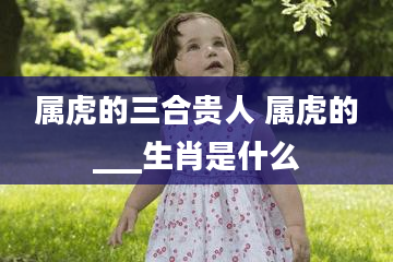 属虎的三合贵人 属虎的___生肖是什么