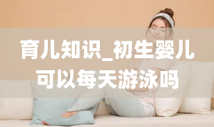 育儿知识_初生婴儿可以每天游泳吗