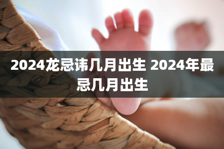 2024龙忌讳几月出生 2024年最忌几月出生