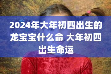 2024年大年初四出生的龙宝宝什么命 大年初四出生命运