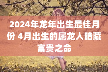 2024年龙年出生最佳月份 4月出生的属龙人暗藏富贵之命