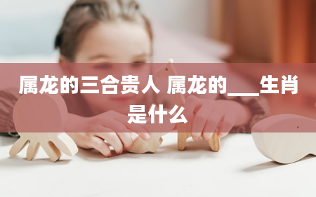 属龙的三合贵人 属龙的___生肖是什么