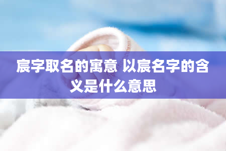 宸字取名的寓意 以宸名字的含义是什么意思