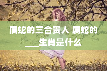 属蛇的三合贵人 属蛇的___生肖是什么