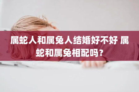 属蛇人和属兔人结婚好不好 属蛇和属兔相配吗？