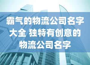 霸气的物流公司名字大全 独特有创意的物流公司名字