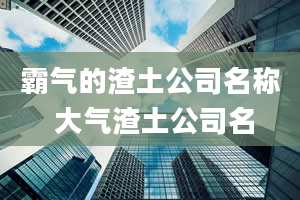 霸气的渣土公司名称 大气渣土公司名