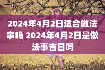 2024年4月2日适合做法事吗 2024年4月2日是做法事吉日吗