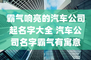 霸气响亮的汽车公司起名字大全 汽车公司名字霸气有寓意