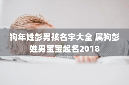 狗年姓彭男孩名字大全 属狗彭姓男宝宝起名2018