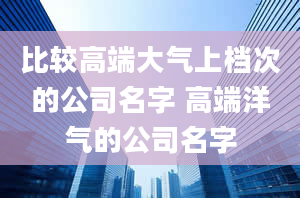 比较高端大气上档次的公司名字 高端洋气的公司名字