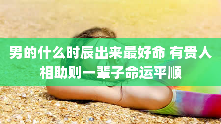 男的什么时辰出来最好命 有贵人相助则一辈子命运平顺