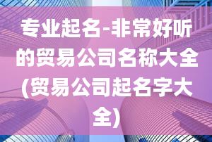 专业起名-非常好听的贸易公司名称大全(贸易公司起名字大全)