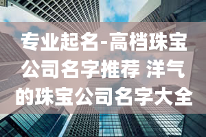 专业起名-高档珠宝公司名字推荐 洋气的珠宝公司名字大全