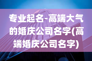 专业起名-高端大气的婚庆公司名字(高端婚庆公司名字)