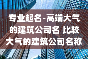 专业起名-高端大气的建筑公司名 比较大气的建筑公司名称