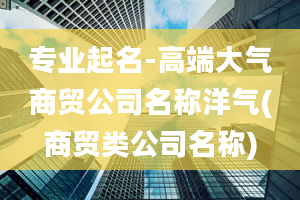 专业起名-高端大气商贸公司名称洋气(商贸类公司名称)