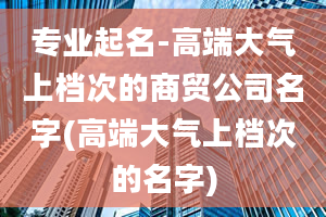 专业起名-高端大气上档次的商贸公司名字(高端大气上档次的名字)