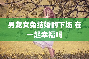 男龙女兔结婚的下场 在一起幸福吗