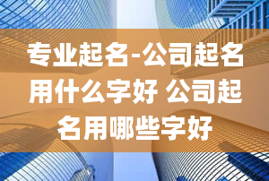 专业起名-公司起名用什么字好 公司起名用哪些字好