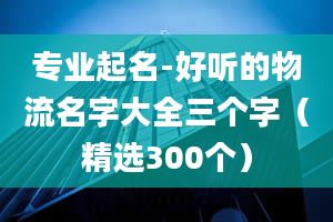 专业起名-好听的物流名字大全三个字（精选300个）