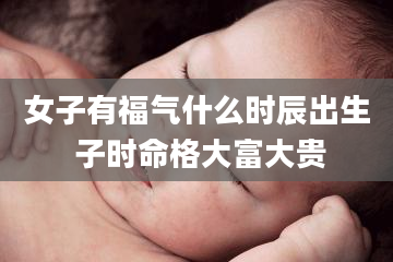 女子有福气什么时辰出生 子时命格大富大贵